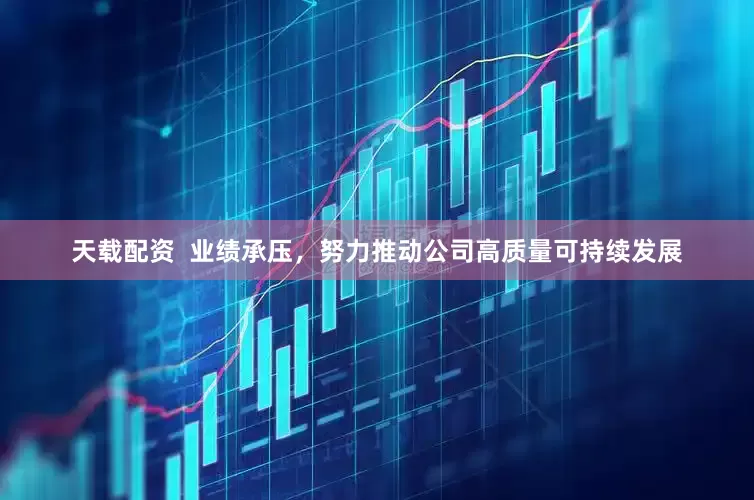 天载配资  业绩承压，努力推动公司高质量可持续发展