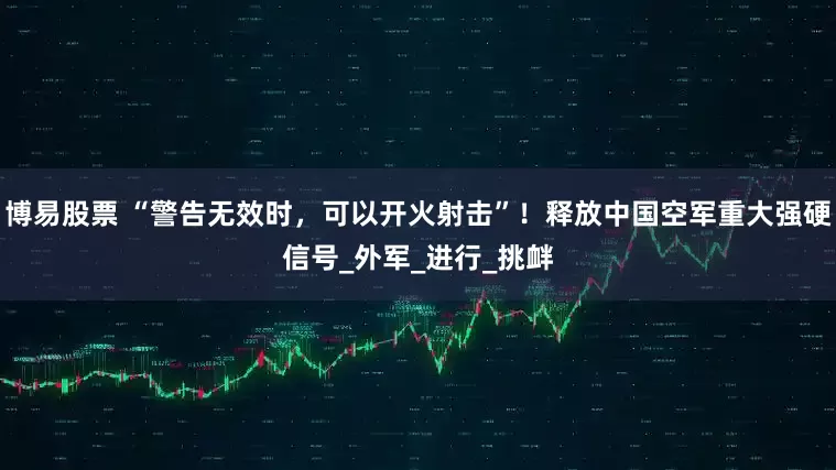 博易股票 “警告无效时，可以开火射击”！释放中国空军重大强硬信号_外军_进行_挑衅