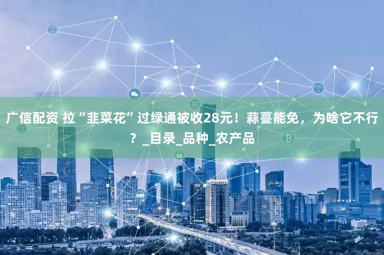 广信配资 拉“韭菜花”过绿通被收28元！蒜薹能免，为啥它不行？_目录_品种_农产品