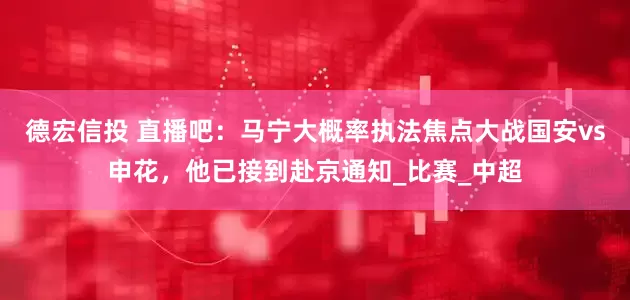 德宏信投 直播吧：马宁大概率执法焦点大战国安vs申花，他已接到赴京通知_比赛_中超