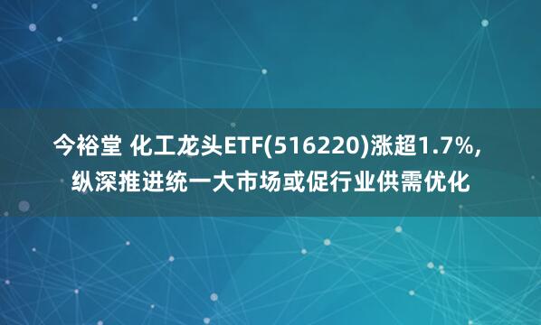 今裕堂 化工龙头ETF(516220)涨超1.7%, 纵深推进统一大市场或促行业供需优化