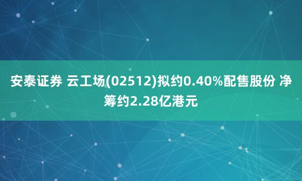 安泰证券 云工场(02512)拟约0.40%配售股份 净筹约2.28亿港元